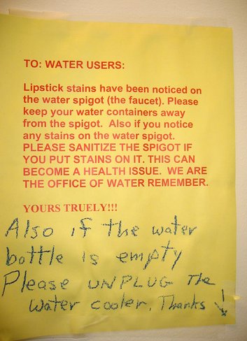 TO: WATER USERS: Lipstick stains have been noticed the water spigot (the faucet). Please keep your water containers away from the spigot. Also if you notice any stains on the water spigot. PLEASE SANITIZE THE SPIGOT IF YOU PUT STAINS ON IT. THIS CAN BECOME A HEALTH ISSUE. WE ARE THE OFFICE OF WATER REMEMBER. YOURS TRUELY [sic]!!! Also if the water bottle is empty please UNPLUG the water cooler. Thanks