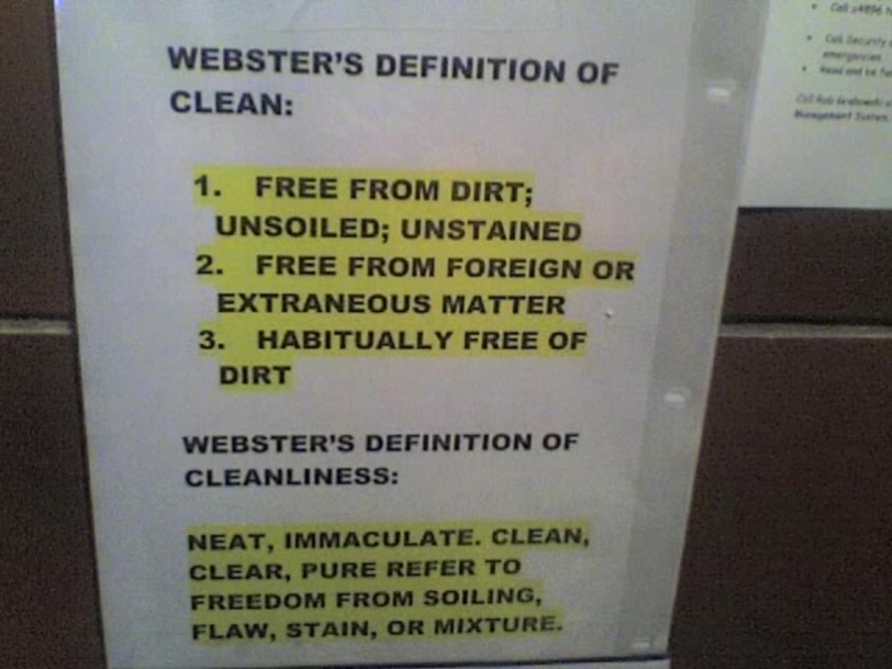 WEBSTER'S DEFINITION OF CLEAN: 1. Free from dirt; unsoiled; unstained 2. Free from foreign or extraneous matter 3. Habitually free of dirt WEBSTER'S DEFINITION OF CLEANLINESS: Neat, immaculate, clean, clear, pure refer to freedom from soiling, flaw, stain or mixture