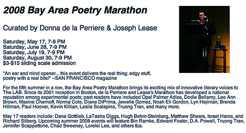 2008 Bay Area Poetry Marathon May 17 readers include: Dana Gottlieb, LaTasha Diggs, Hugh Behm-Steinberg, Matthew Shears, Israel Haros, and Richard Silberg. Upcoming summer 2008 events will feature Bin Ramke, Edward Foster, D.A. Powell, Truong Tran, Jennifer Scappettone, Chad Sweeney, Lorelei Lee, and others tba.