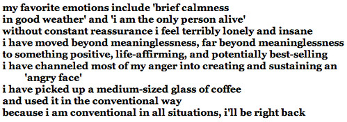 my favorite emotions include 'brief calmness<br />in good weather' and 'i am the only person alive'<br />without constant reassurance i feel terribly lonely and insane<br />i have moved beyond meaninglessness, far beyond meaninglessness<br />to something positive, life-affirming, and potentially best-selling<br />i have channeled most of my anger into creating and sustaining an 'angry face'<br />i have picked up a medium-sized glass of coffee<br />and used it in the conventional way<br />because i am conventional in all situations, i'll be right back