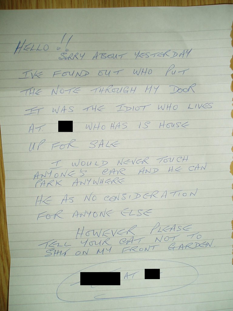 HELLO!! SORRY ABOUT YESTERDAY I'VE FOUND OUT WHO PUT THE NOTE THROUGH MY DOOR IT WAS THE IDIOT WHO LIVES AT [redacted] WHO HAS IS HOUSE UP FOR SALE I WOULD NEVER TOUCH ANYONE'S CAR AND HE CAN PARK ANYWHERE HE AS NO CONSIDERATION FOR ANYONE ELSE HOWEVER PLEASE TELL YOUR CAT NOT TO SHIT ON MY FRONT GARDEN