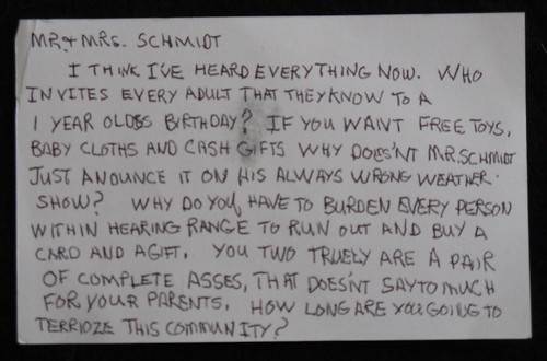 Mr + Mrs. Schmidt: I think I've heard everything now. Who invites every adult that they know to a 1 year old's birthday? If you want free toys, baby cloths [sic] and cash gifts why doesn't Mr. Schmidt just annonce it on his always wrong weather show? Why do you have to burden every person within hearing range to run out and buy a card and a gift. You two truely [sic] are a pair of complete asses, that doesn't say to [sic] much for your parents. How long are you going to terrioze [sic] this community?