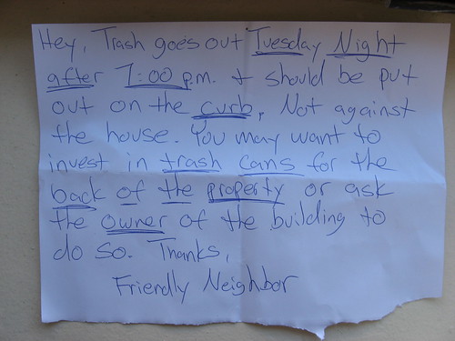 Hey, Trash goes out Tuesday Night after 7:00 p.m. + should be put out on the curb, not against the house. You may want to invest in trash cans for the back of the property or ask the owner of the building to do so. Thanks, Friendly Neighbor