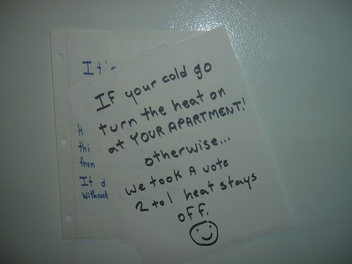If your [sic] cold turn the heat on at YOUR APARTMENT! Otherwise...we took a vote 2 to 1 heat stays off. :)