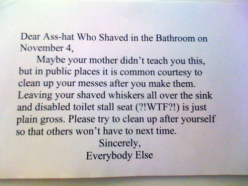 Dear asshat who shave in the bathroom on November 4, Maybe your mother didn't teach you this, but in public places it is common courtesy to clean up your messes after you make them. Leaving your shaved whiskers all over the sink and disabled toilet stall seat (?!WTF?!) is just plain gross. Please try to clean up after yourself so that others won't have to next time. Sincerely, Everybody Else
