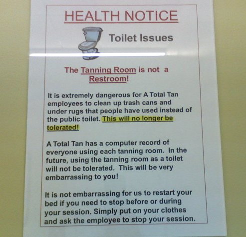 Health Notice Toilet Issues The Tanning Room is not a Restroom!  It is extremely dangerous for A Total Tan employees to clean up trash cans and under rugs that people have used instead of the public toilet. This will no longer be tolerated!  A Total Tan has a computer record of everyone using each tanning room. In the future, using the tanning room as a toilet will not be tolerated. This will be very embarrassing to you!  It is not embarrassing for us to restart your bed if you need to stop before or during your session. Simply put on your clothes and ask the employee to stop your session.