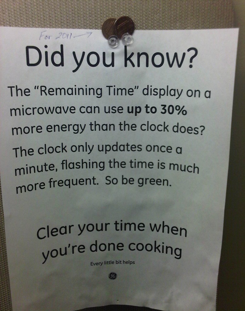 Did you know?  The "Remaining Time" display on a microwave can use up to 30% more energy than the clock does?  The clock only updates once a minute, flashing the time is much more frequent. So be green. Clear your time when you're done cooking. Every little bit helps.