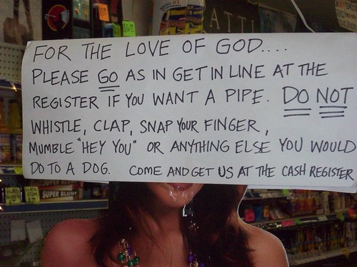For the love of God...Please GO as in get in line at the register if you want a pipe. DO NOTE whistle, clap, snap your finger, mumble "hey you" or anything else you would do to a dog. Come and get us at the cash register.