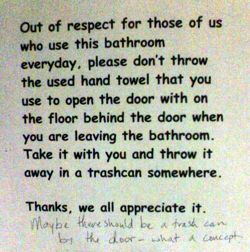 Out of respect for those of us who use this bathroom everyday, please don't throw the used hand towel that you use to open the door with on the floor behind the door when you are leaving the bathroom. Take it with you and throw it away in a trashcan somewhere. Thanks, we all appreciate it. (Maybe there should be a trash can by the door - what a concept.)