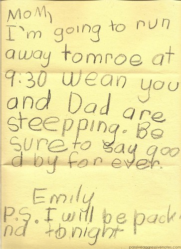 Mom, I'm going to run away tomorrow at 9:30 when you are Dad are sleeping. Be sure to say goodbye forever. Emily P.S. I will be packing tonight
