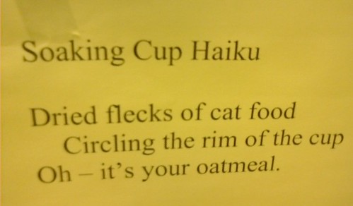 Soaking Cup Haiku  Dried flecks of cat food Circling the rim of the cup Oh - it's your oatmeal.