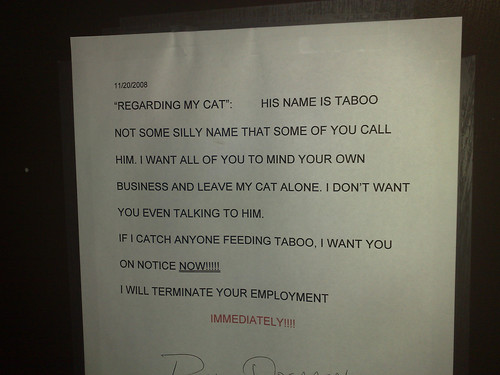 "Regarding my cat": His name is Taboo not some silly name that some of you call him. I want all of you to mind your own business and leave my cat alone. I don't want you even talking to him. If I catch anyone feeding Taboo, I want you on notice NOW!!!!!!! I will terminate your employment. IMMEDIATELY!!!!!!!
