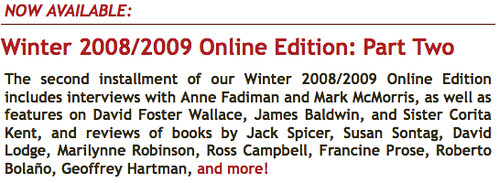 Winter 2008/2009 Online Edition: Part Two The second installment of our Winter 2008/2009 Online Edition includes interviews with Anne Fadiman and Mark McMorris, as well as features on David Foster Wallace, James Baldwin, and Sister Corita Kent, and reviews of books by Jack Spicer, Susan Sontag, David Lodge, Marilynne Robinson, Ross Campbell, Francine Prose, Roberto Bolaño, Geoffrey Hartman, and more! 