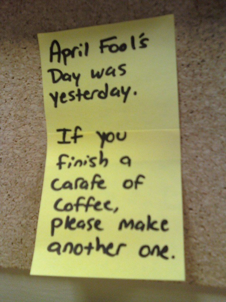 April Fool's Day was yesterday. If you finish a carafe of coffee, please make another one.