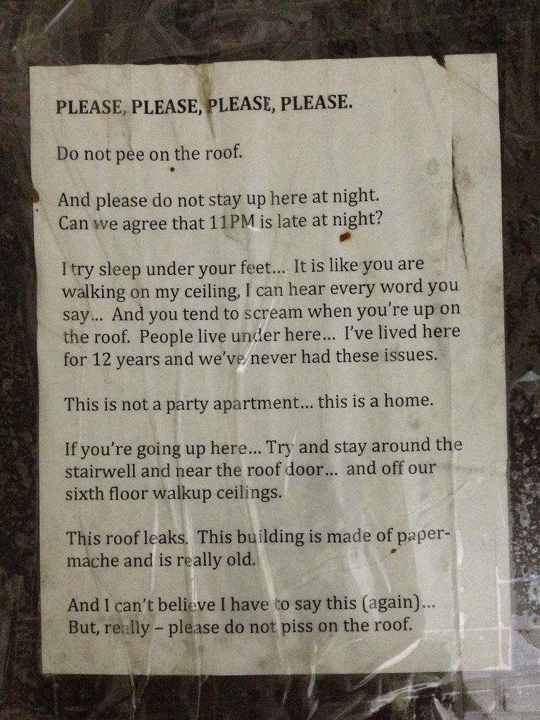 PLEASE PLEASE PLEASE PLEASE. Do not pee on the roof. And please do not stay up here at night. Can we agree that 11 pm is late at night? I try to sleep under your feet... It is like you are walking on my ceiling... And you tend to scream when you're up on the roof. People live under here... I've lived here for 12 years and we've never had these issues. This is not a party apartment... this is a home. If you're going up here... Try and stay around the stairwell and near the roof door... and off our sixth floor walkup ceilings. This roof leaks. This building is made of paper-mache is is really old. And I can't believe I have to say this (again)...But really — please do not piss on the roof.