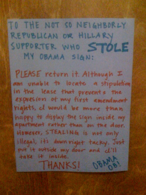 To the not so neighborly Republican or Hillary support who STOLE my Obama sign: PLEASE return it. Although I am unable to locate a stipulation in the lease that prevents the expresion [sic] of my first amendment rights, I would be more than happy to display the sign inside my apartment rather than on the door. However, STEALING is not only illegal, it's downright tacky. Just put it outside my door and I'll take it inside. THANKS! OBAMA '08!