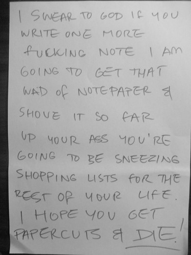 I swear to god if you write one more fucking note I am going to get that wad of notepaper and and shove it so far up your ass you're going to be sneezing shopping lists for the rest of your life. I hope you get papercuts and DIE!