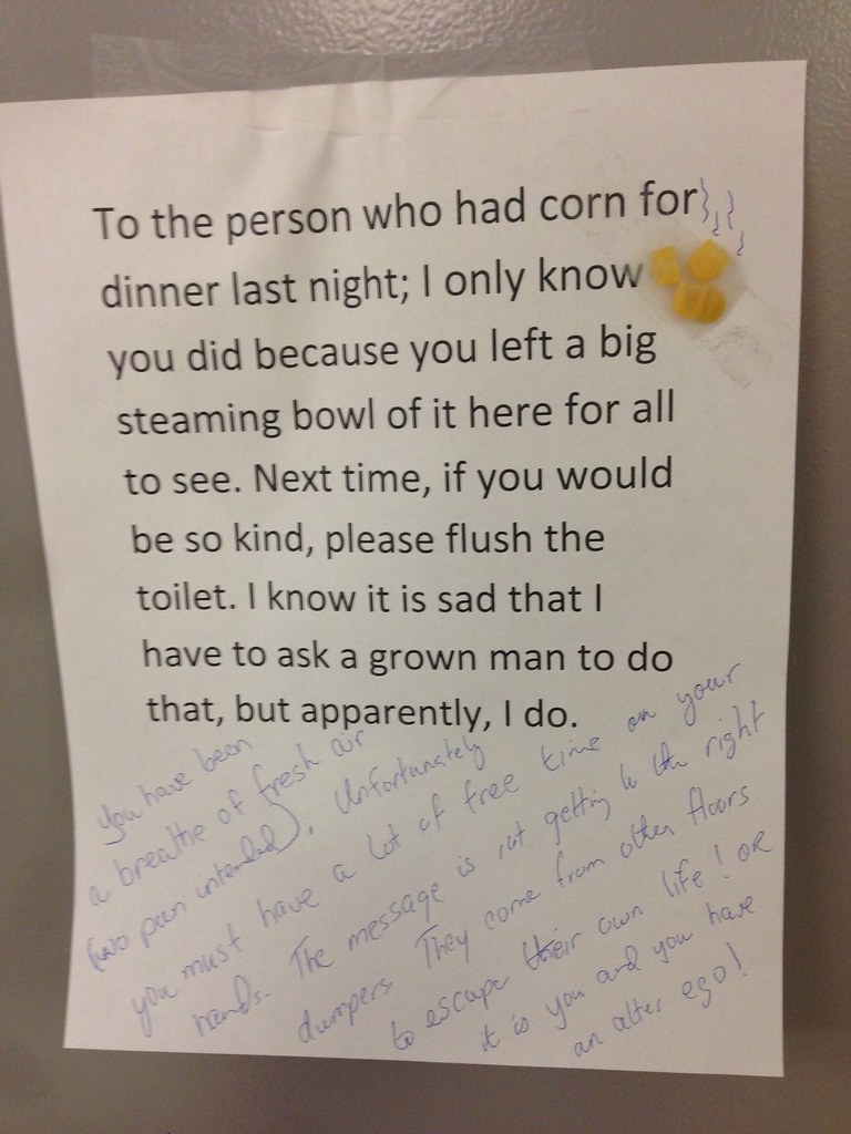 To the person who had corn for dinner last night; I only know you did because you left a big steaming bowl of it here for all to see. Next time, if you would be so kind, please flush the toilet. I know it is sad that I have to ask a grown man to do so, but apparently, I do,  You have been a breath of fresh air (no pun intended). Unfortunately you must have a lot of free time on your hands. The message is not getting to the right dumpers. They come from other floors to escape their own life! Or it is you and you have an alter ego!